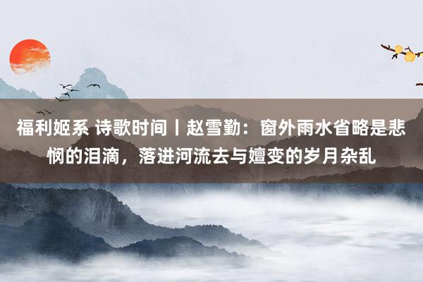 福利姬系 诗歌时间丨赵雪勤：窗外雨水省略是悲悯的泪滴，落进河流去与嬗变的岁月杂乱