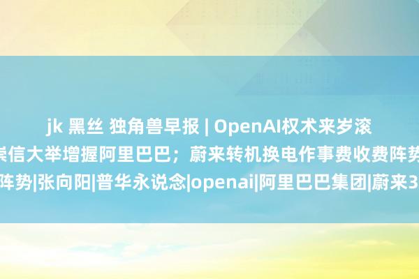 jk 黑丝 独角兽早报 | OpenAI权术来岁滚动为传统渔利性公司；蔡崇信大举增握阿里巴巴；蔚来转机换电作事费收费阵势|张向阳|普华永说念|openai|阿里巴巴集团|蔚来333电动方程式车队