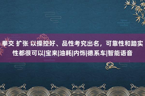 拳交 扩张 以操控好、品性考究出名，可靠性和踏实性都很可以|宝来|油耗|内饰|德系车|智能语音