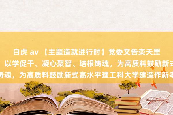 白虎 av 【主题造就进行时】党委文告栾天罡训导主题造就专题党课：以学促干、凝心聚智、培根铸魂，为高质料鼓励新式高水平理工科大学建造作新孝敬