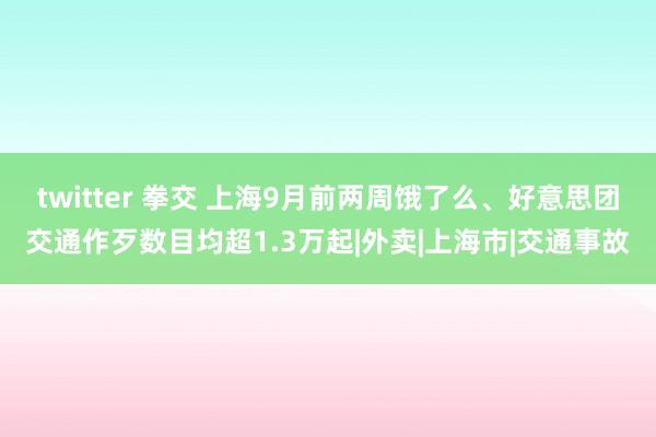 twitter 拳交 上海9月前两周饿了么、好意思团交通作歹数目均超1.3万起|外卖|上海市|交通事故