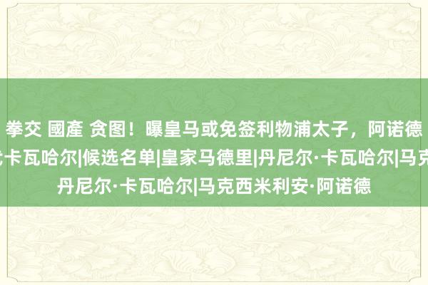 拳交 國產 贪图！曝皇马或免签利物浦太子，阿诺德续约无进展，替代卡瓦哈尔|候选名单|皇家马德里|丹尼尔·卡瓦哈尔|马克西米利安·阿诺德