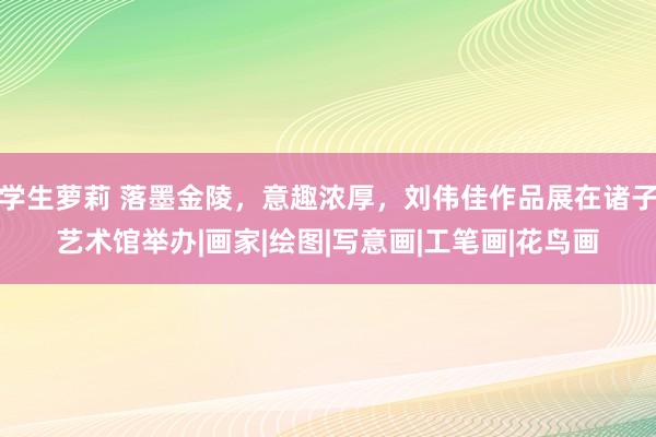 学生萝莉 落墨金陵，意趣浓厚，刘伟佳作品展在诸子艺术馆举办|画家|绘图|写意画|工笔画|花鸟画